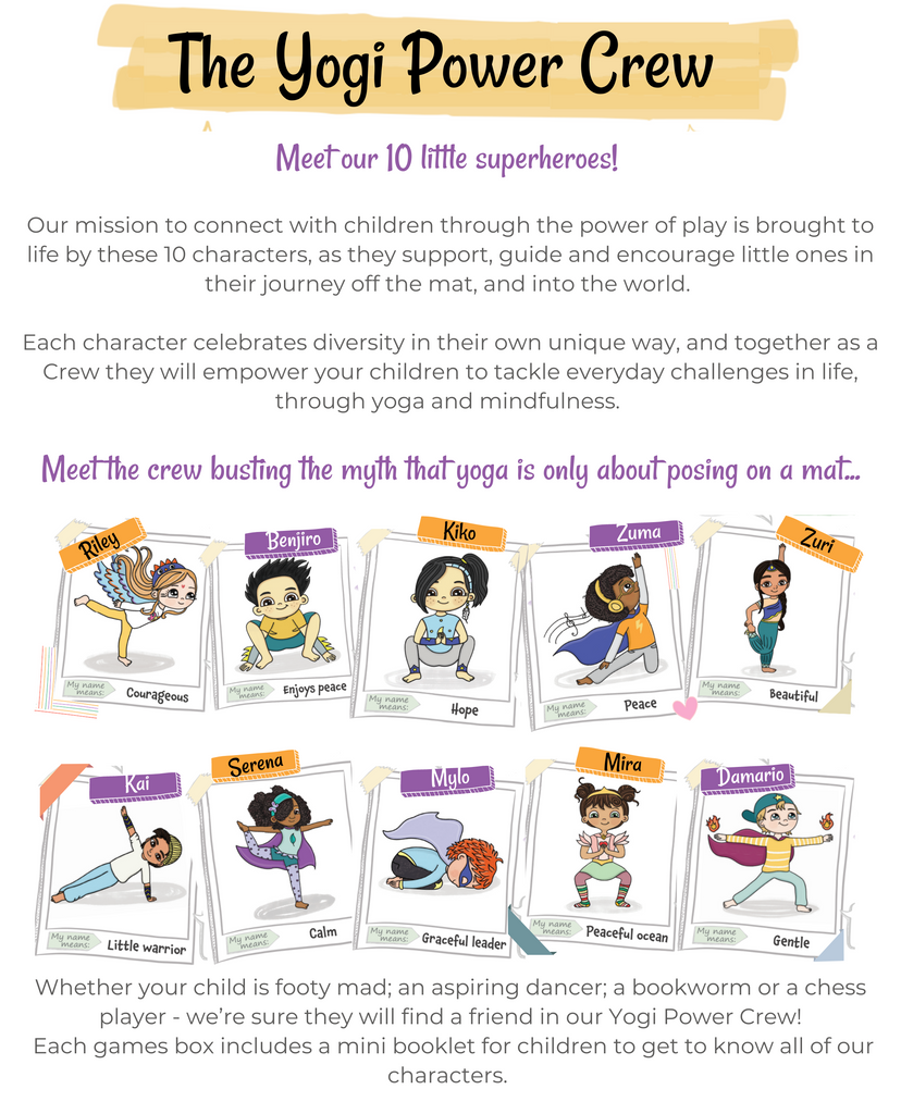 Meet the Yogi Power Crew! Our 10 diverse, inclusive little yogis empower children to discover their own superpowers! They are on a mission to bust the myth that yoga is just about posing on a mat. Each character has a story included in the box.